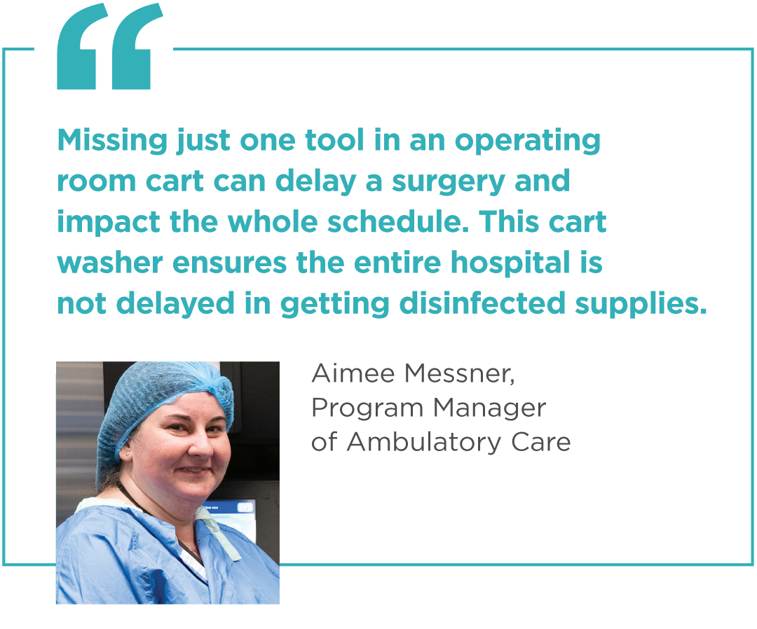 "Missing just one tool in an operating room cart can delay a surgery and impact the whole schedule. This cart washer ensures the entire hospital is not delayed in getting disinfected supplies." - Aimee Messner, Program Manager of Ambulatory Care