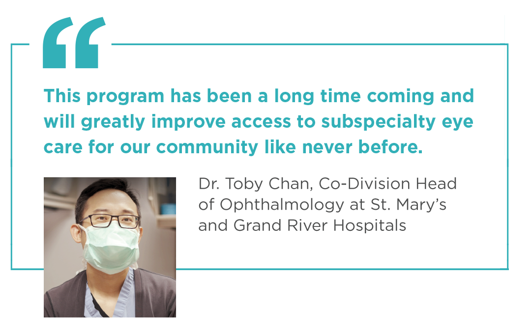 "This program has been a long time coming and will greatly improve access to subspecialty eye care for our community like never before." - Dr. Toby Chan, Co-Division Head of Ophthalmology at St. Mary’s and Grand River hospitals