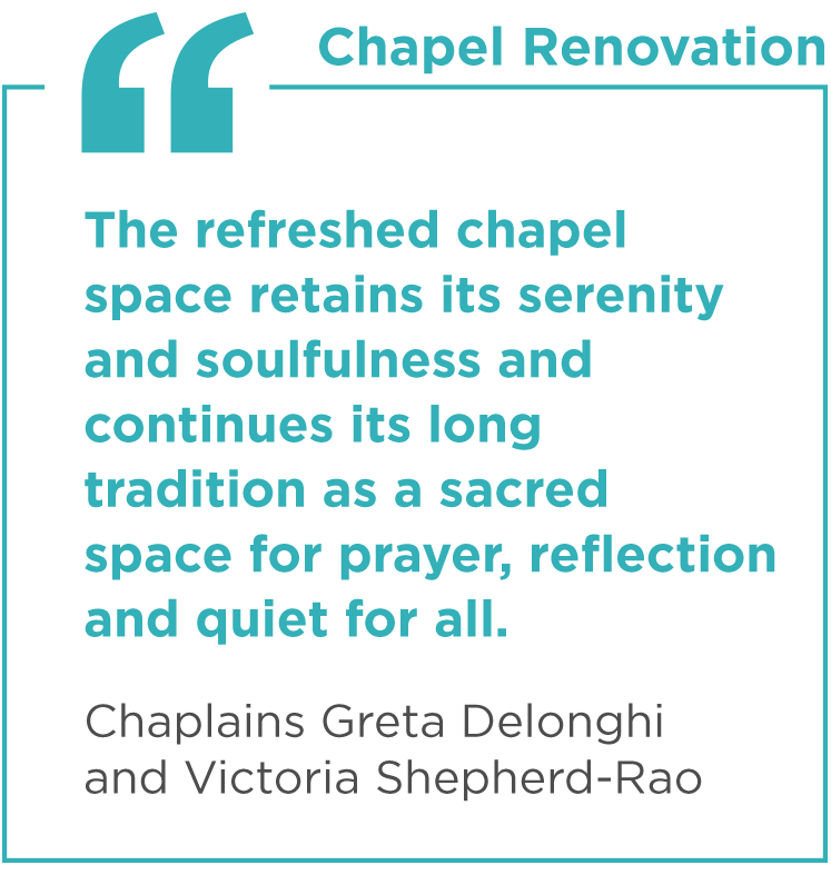 "The refreshed chapel space retains its serenity and soulfulness and continues its long tradition as a sacred space for prayer, reflection and quiet for all." - Chaplains Greta Delonghi and Victoria Shepherd-Rao